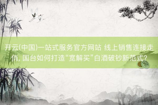 开云(中国)一站式服务官方网站 线上销售连接走俏， 国台如何打造“宽解买”白酒破钞新范式?