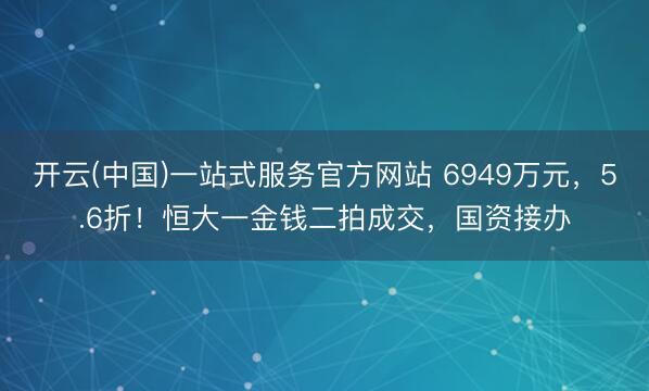 开云(中国)一站式服务官方网站 6949万元，5.6折！恒大一金钱二拍成交，国资接办
