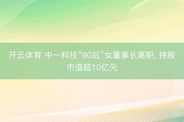 开云体育 中一科技“90后”女董事长离职， 持股市值超10亿元