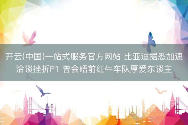 开云(中国)一站式服务官方网站 比亚迪据悉加速洽谈挫折F1 曾会晤前红牛车队厚爱东谈主