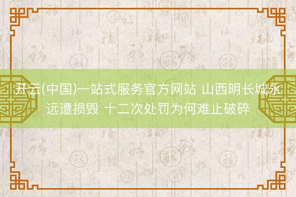 开云(中国)一站式服务官方网站 山西明长城永远遭损毁 十二次处罚为何难止破碎