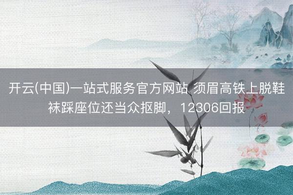 开云(中国)一站式服务官方网站 须眉高铁上脱鞋袜踩座位还当众抠脚，12306回报