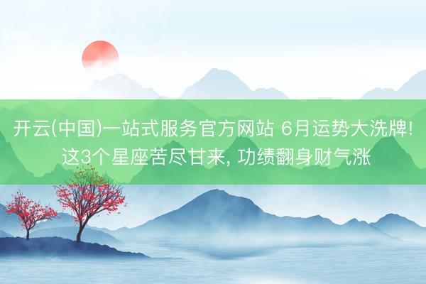 开云(中国)一站式服务官方网站 6月运势大洗牌! 这3个星座苦尽甘来， 功绩翻身财气涨