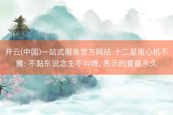 开云(中国)一站式服务官方网站 十二星座心机不雅: 不黏东说念主不纠缠， 表示的爱最永久