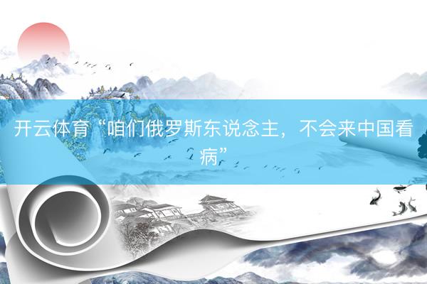 开云体育 “咱们俄罗斯东说念主，不会来中国看病”