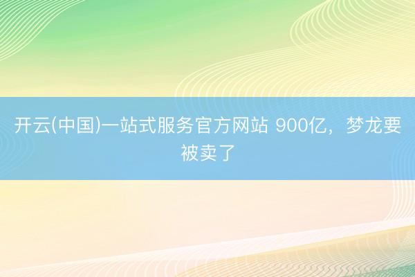 开云(中国)一站式服务官方网站 900亿，梦龙要被卖了