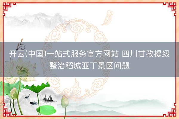 开云(中国)一站式服务官方网站 四川甘孜提级整治稻城亚丁景区问题