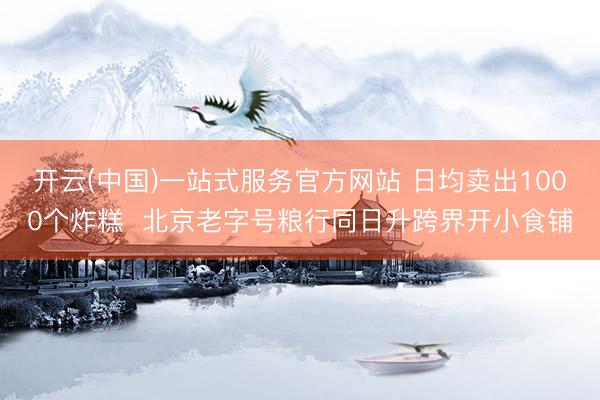 开云(中国)一站式服务官方网站 日均卖出1000个炸糕  北京老字号粮行同日升跨界开小食铺