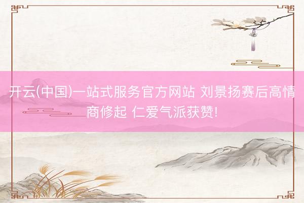开云(中国)一站式服务官方网站 刘景扬赛后高情商修起 仁爱气派获赞!