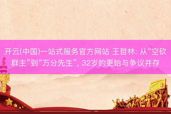 开云(中国)一站式服务官方网站 王哲林: 从“空砍群主”到“万分先生”， 32岁的更始与争议并存