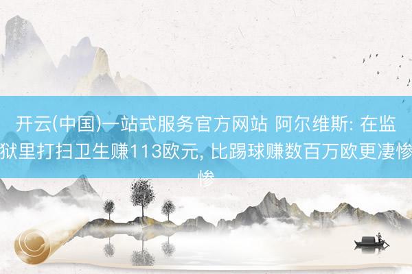 开云(中国)一站式服务官方网站 阿尔维斯: 在监狱里打扫卫生赚113欧元， 比踢球赚数百万欧更凄惨