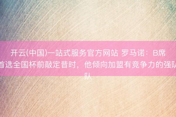 开云(中国)一站式服务官方网站 罗马诺：B席首选全国杯前敲定昔时，他倾向加盟有竞争力的强队