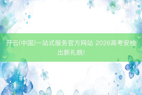 开云(中国)一站式服务官方网站 2026高考安检出新礼貌!