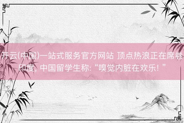 开云(中国)一站式服务官方网站 顶点热浪正在席卷印度， 中国留学生称: “嗅觉内脏在欢乐! ”