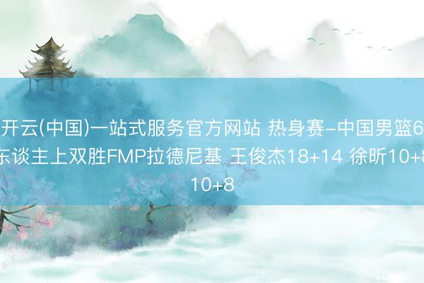开云(中国)一站式服务官方网站 热身赛-中国男篮6东谈主上双胜FMP拉德尼基 王俊杰18+14 徐昕10+8