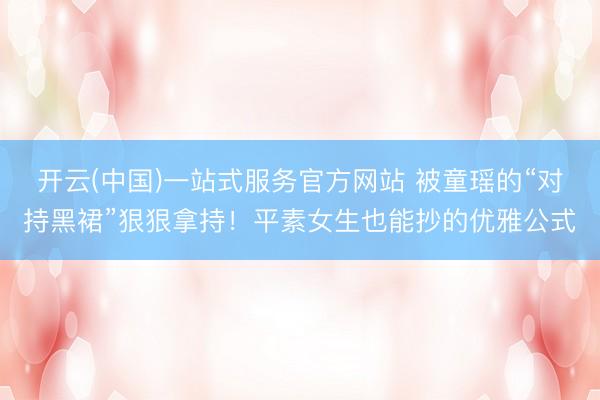 开云(中国)一站式服务官方网站 被童瑶的“对持黑裙”狠狠拿持！平素女生也能抄的优雅公式
