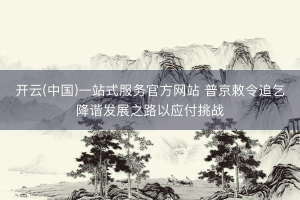 开云(中国)一站式服务官方网站 普京敕令追乞降谐发展之路以应付挑战