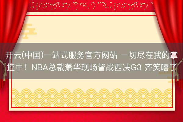 开云(中国)一站式服务官方网站 一切尽在我的掌控中！NBA总裁萧华现场督战西决G3 齐笑嘻了