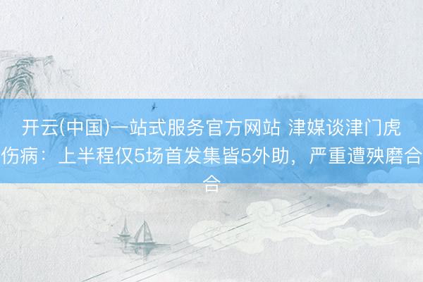 开云(中国)一站式服务官方网站 津媒谈津门虎伤病：上半程仅5场首发集皆5外助，严重遭殃磨合