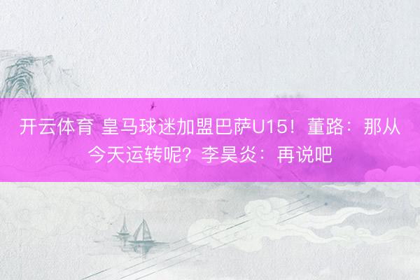 开云体育 皇马球迷加盟巴萨U15！董路：那从今天运转呢？李昊炎：再说吧