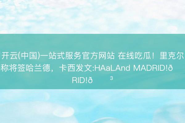 开云(中国)一站式服务官方网站 在线吃瓜！里克尔梅称将签哈兰德，卡西发文:HAaLAnd MADRID!😳