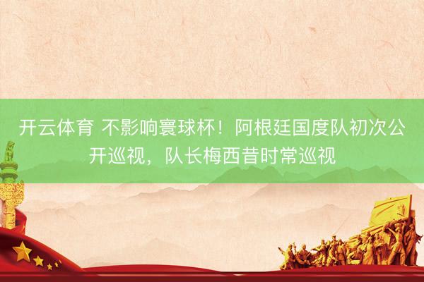 开云体育 不影响寰球杯！阿根廷国度队初次公开巡视，队长梅西昔时常巡视