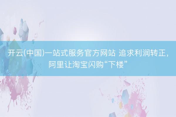 开云(中国)一站式服务官方网站 追求利润转正，阿里让淘宝闪购“下楼”