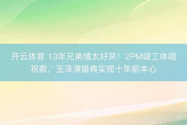 开云体育 13年兄弟情太好哭！2PM竣工体唱祝歌，玉泽演婚典实现十年前本心