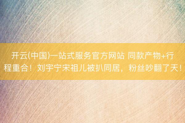 开云(中国)一站式服务官方网站 同款产物+行程重合！刘宇宁宋祖儿被扒同居，粉丝吵翻了天！