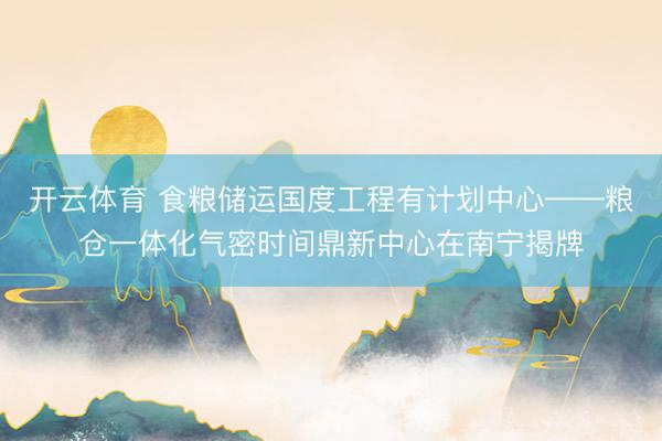 开云体育 食粮储运国度工程有计划中心——粮仓一体化气密时间鼎新中心在南宁揭牌