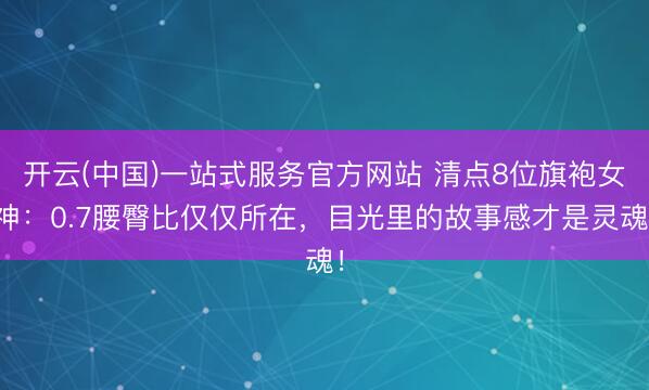 开云(中国)一站式服务官方网站 清点8位旗袍女神：0.7腰臀比仅仅所在，目光里的故事感才是灵魂！