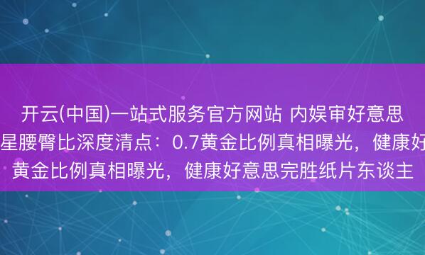 开云(中国)一站式服务官方网站 内娱审好意思大洗牌！10位顶流女星腰臀比深度清点：0.7黄金比例真相曝光，健康好意思完胜纸片东谈主