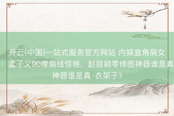 开云(中国)一站式服务官方网站 内娱直角肩女星大清点：孟子义90度肩线惊艳，赵丽颖零修图神器谁是真·衣架子？