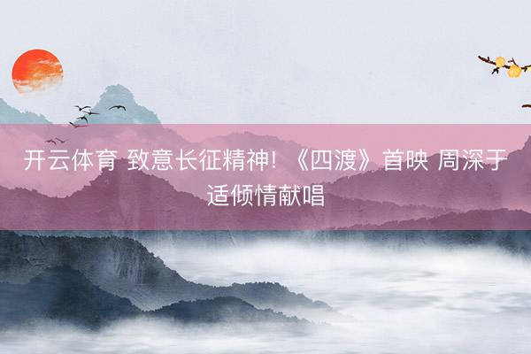 开云体育 致意长征精神! 《四渡》首映 周深于适倾情献唱
