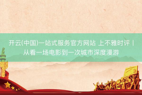 开云(中国)一站式服务官方网站 上不雅时评丨从看一场电影到一次城市深度漫游