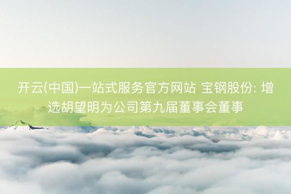 开云(中国)一站式服务官方网站 宝钢股份: 增选胡望明为公司第九届董事会董事