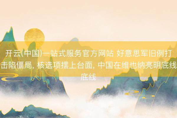 开云(中国)一站式服务官方网站 好意思军旧例打击陷僵局， 核选项摆上台面， 中国在维也纳亮明底线