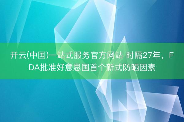 开云(中国)一站式服务官方网站 时隔27年,FDA批准好意思国首个新式防晒因素