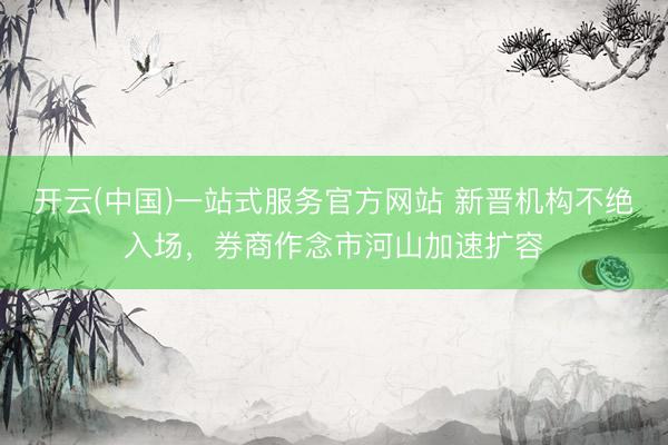 开云(中国)一站式服务官方网站 新晋机构不绝入场，券商作念市河山加速扩容