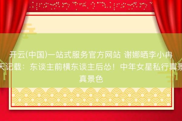 开云(中国)一站式服务官方网站 谢娜晒李小冉聊天记载：东谈主前横东谈主后怂！中年女星私行真景色