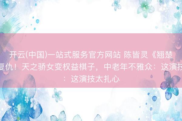 开云(中国)一站式服务官方网站 陈皆灵《翘楚》黑化复仇！天之骄女变权益棋子，中老年不雅众：这演技太扎心