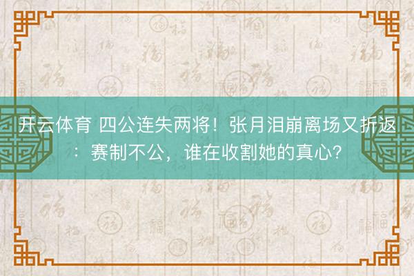 开云体育 四公连失两将！张月泪崩离场又折返：赛制不公，谁在收割她的真心？