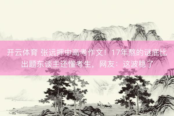 开云体育 张远押中高考作文！17年熬的谜底比出题东谈主还懂考生，网友：这波稳了