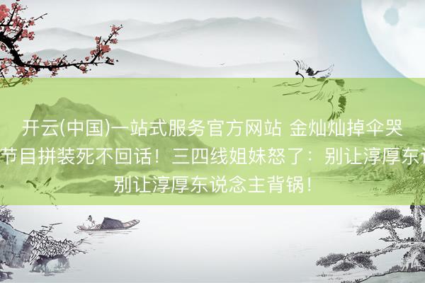 开云(中国)一站式服务官方网站 金灿灿掉伞哭着说念歉，节目拼装死不回话！三四线姐妹怒了：别让淳厚东说念主背锅！