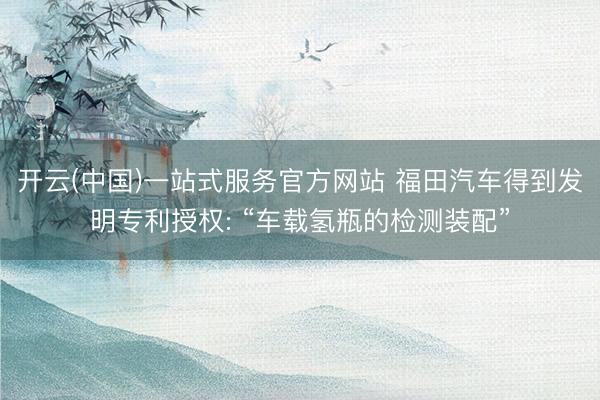 开云(中国)一站式服务官方网站 福田汽车得到发明专利授权: “车载氢瓶的检测装配”