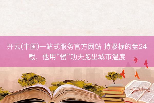 开云(中国)一站式服务官方网站 持紧标的盘24载,他用“慢”功夫跑出城市温度
