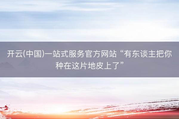 开云(中国)一站式服务官方网站 “有东谈主把你种在这片地皮上了”