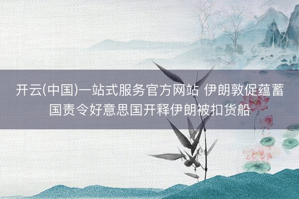 开云(中国)一站式服务官方网站 伊朗敦促蕴蓄国责令好意思国开释伊朗被扣货船