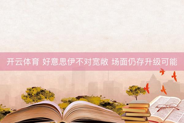 开云体育 好意思伊不对宽敞 场面仍存升级可能