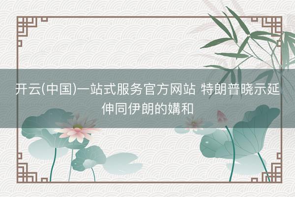 开云(中国)一站式服务官方网站 特朗普晓示延伸同伊朗的媾和